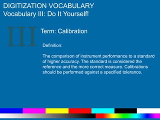 III
DIGITIZATION VOCABULARY
Vocabulary III: Do It Yourself!
Definition:
The comparison of instrument performance to a standard
of higher accuracy. The standard is considered the
reference and the more correct measure. Calibrations
should be performed against a specified tolerance.
Term: Calibration
 