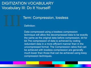 III
DIGITIZATION VOCABULARY
Vocabulary III: Do It Yourself!
Definition:
Data compressed using a lossless compression
technique will allow the decompressed data to be exactly
the same as the original data before compression, bit for
bit.The compression of data is achieved by coding
redundant data in a more efficient manner than in the
uncompressed format. The Compression ratios that can
be achieved with lossless compression are generally
much lower than those that can be achieved using lossy
compression techniques.
Term: Compression, lossless
 