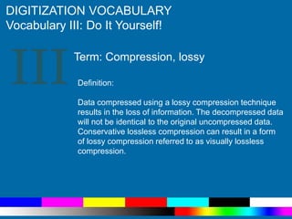 III
DIGITIZATION VOCABULARY
Vocabulary III: Do It Yourself!
Definition:
Data compressed using a lossy compression technique
results in the loss of information. The decompressed data
will not be identical to the original uncompressed data.
Conservative lossless compression can result in a form
of lossy compression referred to as visually lossless
compression.
Term: Compression, lossy
 