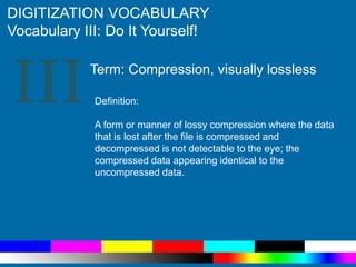 III
DIGITIZATION VOCABULARY
Vocabulary III: Do It Yourself!
Definition:
A form or manner of lossy compression where the data
that is lost after the file is compressed and
decompressed is not detectable to the eye; the
compressed data appearing identical to the
uncompressed data.
Term: Compression, visually lossless
 