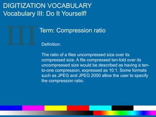 III
DIGITIZATION VOCABULARY
Vocabulary III: Do It Yourself!
Definition:
The ratio of a files uncompressed size over its
compressed size. A file compressed ten-fold over its
uncompressed size would be described as having a ten-
to-one compression, expressed as 10:1. Some formats
such as JPEG and JPEG 2000 allow the user to specify
the compression ratio.
Term: Compression ratio
 