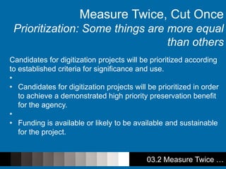 03.2 Measure Twice …
Candidates for digitization projects will be prioritized according
to established criteria for significance and use.
•
• Candidates for digitization projects will be prioritized in order
to achieve a demonstrated high priority preservation benefit
for the agency.
•
• Funding is available or likely to be available and sustainable
for the project.
Measure Twice, Cut Once
Prioritization: Some things are more equal
than others
 