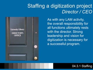 04.3.1 Staffing
Staffing a digitization project
Director / CEO
As with any LAM activity,
the overall responsibility for
all functions ultimately rests
with the director. Strong
leadership and vision for
digitization is necessary for
a successful program.
 