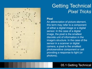 05.1 Getting Technical
Getting Technical
Pixel Tricks
Pixel
An abbreviation of picture element,
this term may refer to a component
of either a digital image or a digital
sensor. In the case of a digital
image, the pixel is the smallest
discrete unit of information in the
image's structure. In the case of the
sensor in a scanner or digital
camera, a pixel is the smallest
photosensitive component or cell
providing a response to light (or
photons).
 