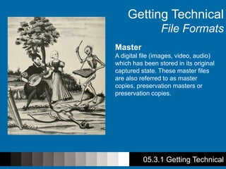 Getting Technical
File Formats
Master
A digital file (images, video, audio)
which has been stored in its original
captured state. These master files
are also referred to as master
copies, preservation masters or
preservation copies.
05.3.1 Getting Technical
 