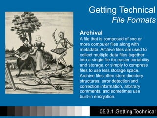 Getting Technical
File Formats
Archival
A file that is composed of one or
more computer files along with
metadata. Archive files are used to
collect multiple data files together
into a single file for easier portability
and storage, or simply to compress
files to use less storage space.
Archive files often store directory
structures, error detection and
correction information, arbitrary
comments, and sometimes use
built-in encryption.
05.3.1 Getting Technical
 