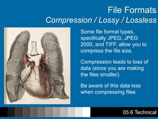 05.6 Technical
File Formats
Compression / Lossy / Lossless
Some file format types,
specifically JPEG, JPEG
2000, and TIFF, allow you to
compress the file size.
Compression leads to loss of
data (since you are making
the files smaller).
Be aware of this data loss
when compressing files.
 