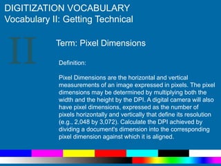 II
DIGITIZATION VOCABULARY
Vocabulary II: Getting Technical
Definition:
Pixel Dimensions are the horizontal and vertical
measurements of an image expressed in pixels. The pixel
dimensions may be determined by multiplying both the
width and the height by the DPI. A digital camera will also
have pixel dimensions, expressed as the number of
pixels horizontally and vertically that define its resolution
(e.g., 2,048 by 3,072). Calculate the DPI achieved by
dividing a document's dimension into the corresponding
pixel dimension against which it is aligned.
Term: Pixel Dimensions
 