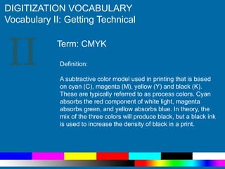 II
DIGITIZATION VOCABULARY
Vocabulary II: Getting Technical
Definition:
A subtractive color model used in printing that is based
on cyan (C), magenta (M), yellow (Y) and black (K).
These are typically referred to as process colors. Cyan
absorbs the red component of white light, magenta
absorbs green, and yellow absorbs blue. In theory, the
mix of the three colors will produce black, but a black ink
is used to increase the density of black in a print.
Term: CMYK
 