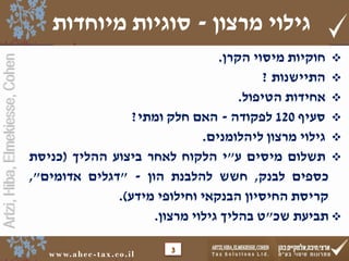 Artzi,Hiba,Elmekiesse,Cohen
www.ahec-tax.co.il
‫חוקיות‬‫מיסוי‬‫הקרן‬.
‫התיישנות‬?
‫אחידות‬‫הטיפול‬.
‫סעיף‬120‫לפקודה‬-‫האם‬‫חלק‬‫ומתי‬?
‫גילוי‬‫מרצון‬‫ליהלומנים‬.
‫תשלום‬‫מיסים‬‫ע‬"‫י‬‫הלקוח‬‫לאחר‬‫ביצוע‬‫ההליך‬(‫כניסת‬
‫כספים‬‫לבנק‬,‫חשש‬‫להלבנת‬‫הון‬-"‫דגלים‬‫אדומים‬",
‫קריסת‬‫החיסיון‬‫הבנקאי‬‫וחילופי‬‫מידע‬).
‫תביעת‬‫שכ‬"‫ט‬‫בהליך‬‫גילוי‬‫מרצון‬.
3
‫מרצון‬ ‫גילוי‬-‫מיוחדות‬ ‫סוגיות‬
 