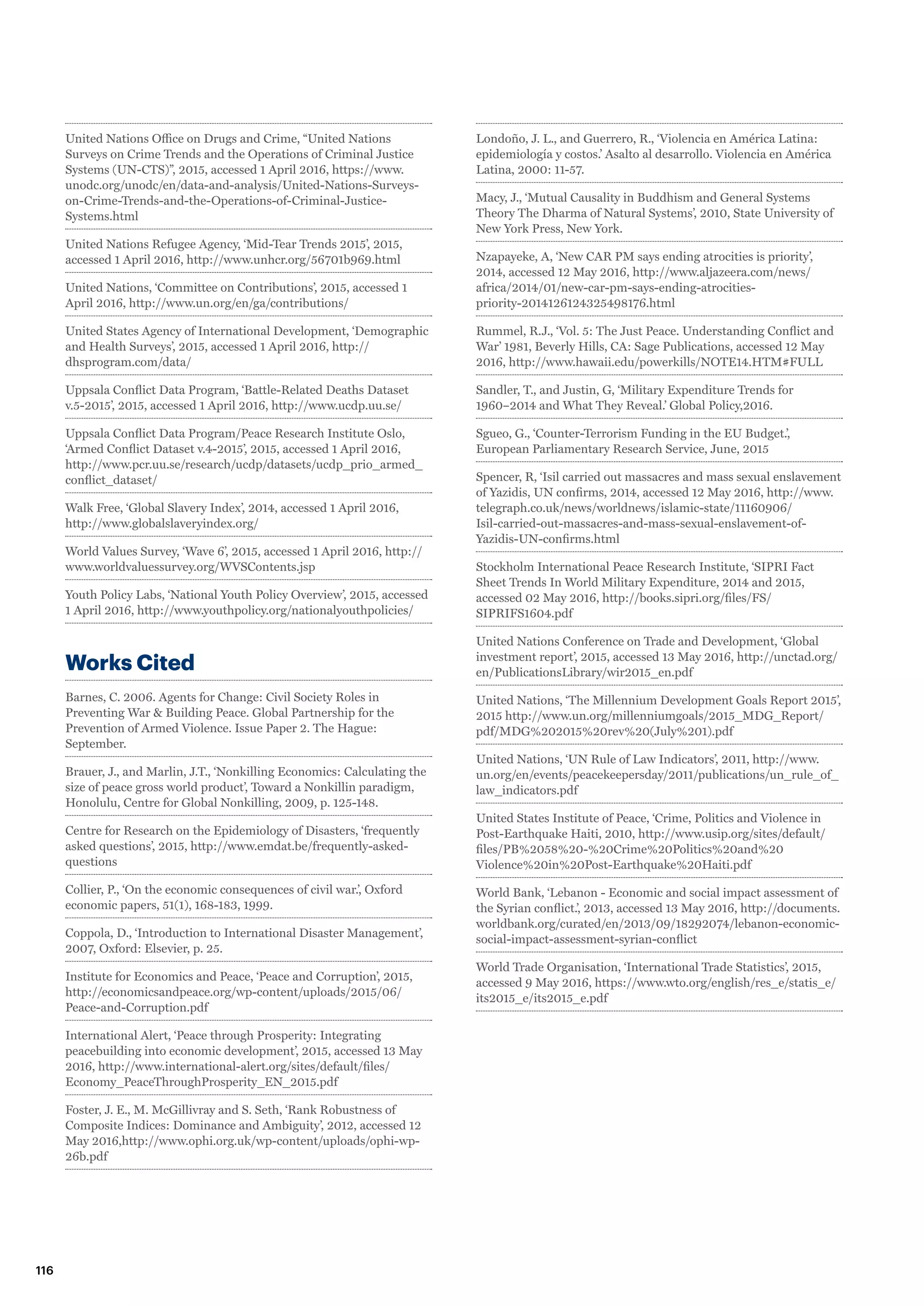United Nations Office on Drugs and Crime, “United Nations
Surveys on Crime Trends and the Operations of Criminal Justice
Systems (UN-CTS)”, 2015, accessed 1 April 2016, https://www.
unodc.org/unodc/en/data-and-analysis/United-Nations-Surveys-
on-Crime-Trends-and-the-Operations-of-Criminal-Justice-
Systems.html
United Nations Refugee Agency, ‘Mid-Tear Trends 2015’, 2015,
accessed 1 April 2016, http://www.unhcr.org/56701b969.html
United Nations, ‘Committee on Contributions’, 2015, accessed 1
April 2016, http://www.un.org/en/ga/contributions/
United States Agency of International Development, ‘Demographic
and Health Surveys’, 2015, accessed 1 April 2016, http://
dhsprogram.com/data/
Uppsala Conflict Data Program, ‘Battle-Related Deaths Dataset
v.5-2015’, 2015, accessed 1 April 2016, http://www.ucdp.uu.se/
Uppsala Conflict Data Program/Peace Research Institute Oslo,
‘Armed Conflict Dataset v.4-2015’, 2015, accessed 1 April 2016,
http://www.pcr.uu.se/research/ucdp/datasets/ucdp_prio_armed_
conflict_dataset/
Walk Free, ‘Global Slavery Index’, 2014, accessed 1 April 2016,
http://www.globalslaveryindex.org/
World Values Survey, ‘Wave 6’, 2015, accessed 1 April 2016, http://
www.worldvaluessurvey.org/WVSContents.jsp
Youth Policy Labs, ‘National Youth Policy Overview’, 2015, accessed
1 April 2016, http://www.youthpolicy.org/nationalyouthpolicies/
Works Cited
Barnes, C. 2006. Agents for Change: Civil Society Roles in
Preventing War  Building Peace. Global Partnership for the
Prevention of Armed Violence. Issue Paper 2. The Hague:
September.
Brauer, J., and Marlin, J.T., ‘Nonkilling Economics: Calculating the
size of peace gross world product’, Toward a Nonkillin paradigm,
Honolulu, Centre for Global Nonkilling, 2009, p. 125-148.
Centre for Research on the Epidemiology of Disasters, ‘frequently
asked questions’, 2015, http://www.emdat.be/frequently-asked-
questions
Collier, P., ‘On the economic consequences of civil war.’, Oxford
economic papers, 51(1), 168-183, 1999.
Coppola, D., ‘Introduction to International Disaster Management’,
2007, Oxford: Elsevier, p. 25.
Institute for Economics and Peace, ‘Peace and Corruption’, 2015,
http://economicsandpeace.org/wp-content/uploads/2015/06/
Peace-and-Corruption.pdf
International Alert, ‘Peace through Prosperity: Integrating
peacebuilding into economic development’, 2015, accessed 13 May
2016, http://www.international-alert.org/sites/default/files/
Economy_PeaceThroughProsperity_EN_2015.pdf
Foster, J. E., M. McGillivray and S. Seth, ‘Rank Robustness of
Composite Indices: Dominance and Ambiguity’, 2012, accessed 12
May 2016,http://www.ophi.org.uk/wp-content/uploads/ophi-wp-
26b.pdf
Londoño, J. L., and Guerrero, R., ‘Violencia en América Latina:
epidemiología y costos.’ Asalto al desarrollo. Violencia en América
Latina, 2000: 11-57.
Macy, J., ‘Mutual Causality in Buddhism and General Systems
Theory The Dharma of Natural Systems’, 2010, State University of
New York Press, New York.
Nzapayeke, A, ‘New CAR PM says ending atrocities is priority’,
2014, accessed 12 May 2016, http://www.aljazeera.com/news/
africa/2014/01/new-car-pm-says-ending-atrocities-
priority-2014126124325498176.html
Rummel, R.J., ‘Vol. 5: The Just Peace. Understanding Conflict and
War’ 1981, Beverly Hills, CA: Sage Publications, accessed 12 May
2016, http://www.hawaii.edu/powerkills/NOTE14.HTM#FULL
Sandler, T., and Justin, G, ‘Military Expenditure Trends for
1960–2014 and What They Reveal.’ Global Policy,2016.
Sgueo, G., ‘Counter-Terrorism Funding in the EU Budget.’,
European Parliamentary Research Service, June, 2015
Spencer, R, ‘Isil carried out massacres and mass sexual enslavement
of Yazidis, UN confirms, 2014, accessed 12 May 2016, http://www.
telegraph.co.uk/news/worldnews/islamic-state/11160906/
Isil-carried-out-massacres-and-mass-sexual-enslavement-of-
Yazidis-UN-confirms.html
Stockholm International Peace Research Institute, ‘SIPRI Fact
Sheet Trends In World Military Expenditure, 2014 and 2015,
accessed 02 May 2016, http://books.sipri.org/files/FS/
SIPRIFS1604.pdf
United Nations Conference on Trade and Development, ‘Global
investment report’, 2015, accessed 13 May 2016, http://unctad.org/
en/PublicationsLibrary/wir2015_en.pdf
United Nations, ‘The Millennium Development Goals Report 2015’,
2015 http://www.un.org/millenniumgoals/2015_MDG_Report/
pdf/MDG%202015%20rev%20(July%201).pdf
United Nations, ‘UN Rule of Law Indicators’, 2011, http://www.
un.org/en/events/peacekeepersday/2011/publications/un_rule_of_
law_indicators.pdf
United States Institute of Peace, ‘Crime, Politics and Violence in
Post-Earthquake Haiti, 2010, http://www.usip.org/sites/default/
files/PB%2058%20-%20Crime%20Politics%20and%20
Violence%20in%20Post-Earthquake%20Haiti.pdf
World Bank, ‘Lebanon - Economic and social impact assessment of
the Syrian conflict.’, 2013, accessed 13 May 2016, http://documents.
worldbank.org/curated/en/2013/09/18292074/lebanon-economic-
social-impact-assessment-syrian-conflict
World Trade Organisation, ‘International Trade Statistics’, 2015,
accessed 9 May 2016, https://www.wto.org/english/res_e/statis_e/
its2015_e/its2015_e.pdf
116
 
