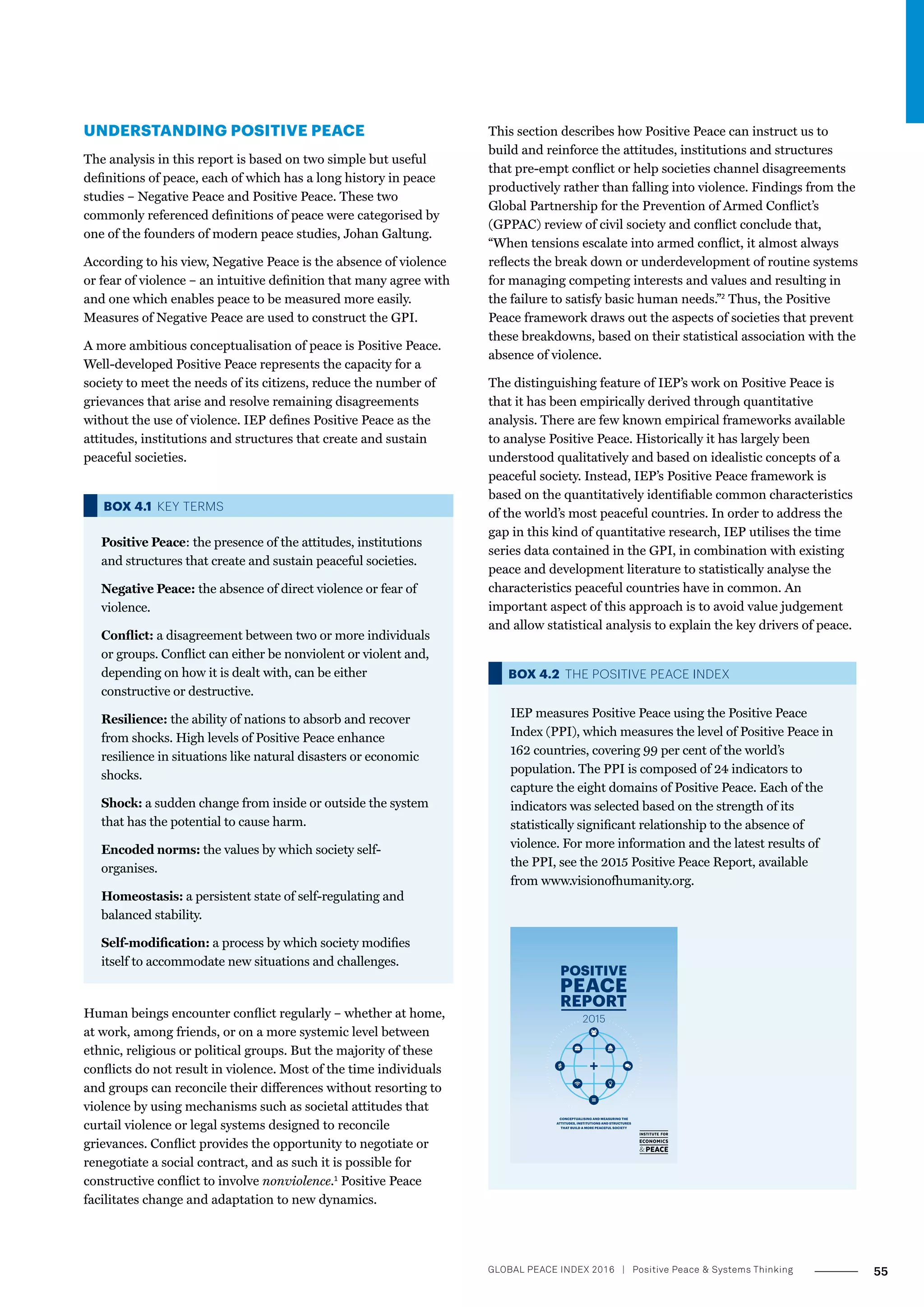 UNDERSTANDING POSITIVE PEACE
The analysis in this report is based on two simple but useful
definitions of peace, each of which has a long history in peace
studies – Negative Peace and Positive Peace. These two
commonly referenced definitions of peace were categorised by
one of the founders of modern peace studies, Johan Galtung.
According to his view, Negative Peace is the absence of violence
or fear of violence – an intuitive definition that many agree with
and one which enables peace to be measured more easily.
Measures of Negative Peace are used to construct the GPI.
A more ambitious conceptualisation of peace is Positive Peace.
Well-developed Positive Peace represents the capacity for a
society to meet the needs of its citizens, reduce the number of
grievances that arise and resolve remaining disagreements
without the use of violence. IEP defines Positive Peace as the
attitudes, institutions and structures that create and sustain
peaceful societies.
BOX 4.1 KEY TERMS
Positive Peace: the presence of the attitudes, institutions
and structures that create and sustain peaceful societies.
Negative Peace: the absence of direct violence or fear of
violence.
Conflict: a disagreement between two or more individuals
or groups. Conflict can either be nonviolent or violent and,
depending on how it is dealt with, can be either
constructive or destructive.
Resilience: the ability of nations to absorb and recover
from shocks. High levels of Positive Peace enhance
resilience in situations like natural disasters or economic
shocks.
Shock: a sudden change from inside or outside the system
that has the potential to cause harm.
Encoded norms: the values by which society self-
organises.
Homeostasis: a persistent state of self-regulating and
balanced stability.
Self-modification: a process by which society modifies
itself to accommodate new situations and challenges.
Human beings encounter conflict regularly – whether at home,
at work, among friends, or on a more systemic level between
ethnic, religious or political groups. But the majority of these
conflicts do not result in violence. Most of the time individuals
and groups can reconcile their differences without resorting to
violence by using mechanisms such as societal attitudes that
curtail violence or legal systems designed to reconcile
grievances. Conflict provides the opportunity to negotiate or
renegotiate a social contract, and as such it is possible for
constructive conflict to involve nonviolence.1
Positive Peace
facilitates change and adaptation to new dynamics.
This section describes how Positive Peace can instruct us to
build and reinforce the attitudes, institutions and structures
that pre-empt conflict or help societies channel disagreements
productively rather than falling into violence. Findings from the
Global Partnership for the Prevention of Armed Conflict’s
(GPPAC) review of civil society and conflict conclude that,
“When tensions escalate into armed conflict, it almost always
reflects the break down or underdevelopment of routine systems
for managing competing interests and values and resulting in
the failure to satisfy basic human needs.”2
Thus, the Positive
Peace framework draws out the aspects of societies that prevent
these breakdowns, based on their statistical association with the
absence of violence.
The distinguishing feature of IEP’s work on Positive Peace is
that it has been empirically derived through quantitative
analysis. There are few known empirical frameworks available
to analyse Positive Peace. Historically it has largely been
understood qualitatively and based on idealistic concepts of a
peaceful society. Instead, IEP’s Positive Peace framework is
based on the quantitatively identifiable common characteristics
of the world’s most peaceful countries. In order to address the
gap in this kind of quantitative research, IEP utilises the time
series data contained in the GPI, in combination with existing
peace and development literature to statistically analyse the
characteristics peaceful countries have in common. An
important aspect of this approach is to avoid value judgement
and allow statistical analysis to explain the key drivers of peace.
BOX 4.2 THE POSITIVE PEACE INDEX
IEP measures Positive Peace using the Positive Peace
Index (PPI), which measures the level of Positive Peace in
162 countries, covering 99 per cent of the world’s
population. The PPI is composed of 24 indicators to
capture the eight domains of Positive Peace. Each of the
indicators was selected based on the strength of its
statistically significant relationship to the absence of
violence. For more information and the latest results of
the PPI, see the 2015 Positive Peace Report, available
from www.visionofhumanity.org.
CONCEPTUALISING AND MEASURING THE
ATTITUDES, INSTITUTIONS AND STRUCTURES
THAT BUILD A MORE PEACEFUL SOCIETY
55GLOBAL PEACE INDEX 2016 ­| Positive Peace  Systems Thinking
 