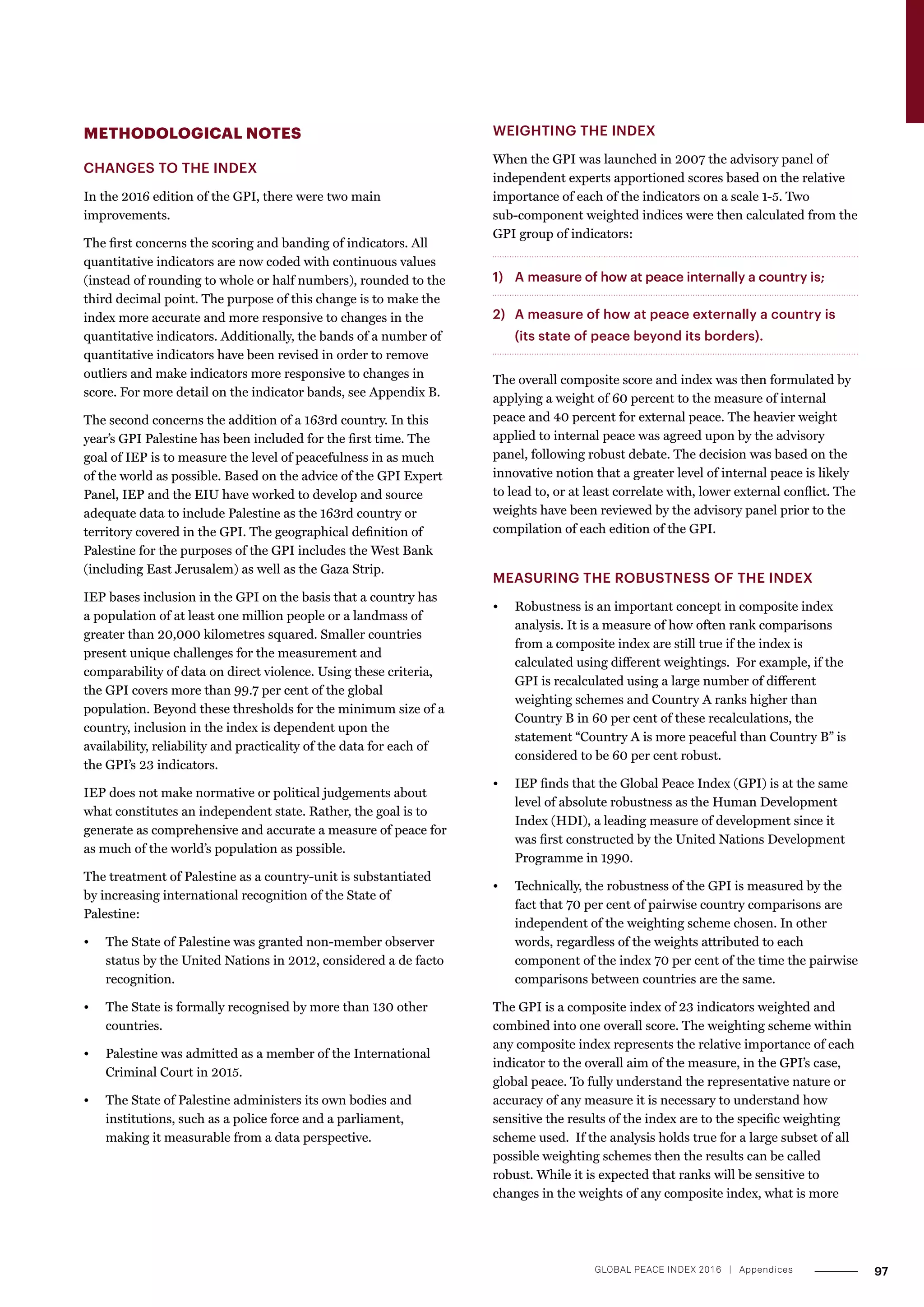 METHODOLOGICAL NOTES
CHANGES TO THE INDEX
In the 2016 edition of the GPI, there were two main
improvements.
The first concerns the scoring and banding of indicators. All
quantitative indicators are now coded with continuous values
(instead of rounding to whole or half numbers), rounded to the
third decimal point. The purpose of this change is to make the
index more accurate and more responsive to changes in the
quantitative indicators. Additionally, the bands of a number of
quantitative indicators have been revised in order to remove
outliers and make indicators more responsive to changes in
score. For more detail on the indicator bands, see Appendix B.
The second concerns the addition of a 163rd country. In this
year’s GPI Palestine has been included for the first time. The
goal of IEP is to measure the level of peacefulness in as much
of the world as possible. Based on the advice of the GPI Expert
Panel, IEP and the EIU have worked to develop and source
adequate data to include Palestine as the 163rd country or
territory covered in the GPI. The geographical definition of
Palestine for the purposes of the GPI includes the West Bank
(including East Jerusalem) as well as the Gaza Strip.
IEP bases inclusion in the GPI on the basis that a country has
a population of at least one million people or a landmass of
greater than 20,000 kilometres squared. Smaller countries
present unique challenges for the measurement and
comparability of data on direct violence. Using these criteria,
the GPI covers more than 99.7 per cent of the global
population. Beyond these thresholds for the minimum size of a
country, inclusion in the index is dependent upon the
availability, reliability and practicality of the data for each of
the GPI’s 23 indicators.
IEP does not make normative or political judgements about
what constitutes an independent state. Rather, the goal is to
generate as comprehensive and accurate a measure of peace for
as much of the world’s population as possible.
The treatment of Palestine as a country-unit is substantiated
by increasing international recognition of the State of
Palestine:
•	 The State of Palestine was granted non-member observer
status by the United Nations in 2012, considered a de facto
recognition.
•	 The State is formally recognised by more than 130 other
countries.
•	 Palestine was admitted as a member of the International
Criminal Court in 2015.
•	 The State of Palestine administers its own bodies and
institutions, such as a police force and a parliament,
making it measurable from a data perspective.
WEIGHTING THE INDEX
When the GPI was launched in 2007 the advisory panel of
independent experts apportioned scores based on the relative
importance of each of the indicators on a scale 1-5. Two
sub-component weighted indices were then calculated from the
GPI group of indicators:
1) 	 A measure of how at peace internally a country is;
2) 	 A measure of how at peace externally a country is
(its state of peace beyond its borders).
The overall composite score and index was then formulated by
applying a weight of 60 percent to the measure of internal
peace and 40 percent for external peace. The heavier weight
applied to internal peace was agreed upon by the advisory
panel, following robust debate. The decision was based on the
innovative notion that a greater level of internal peace is likely
to lead to, or at least correlate with, lower external conflict. The
weights have been reviewed by the advisory panel prior to the
compilation of each edition of the GPI.
MEASURING THE ROBUSTNESS OF THE INDEX
•	 Robustness is an important concept in composite index
analysis. It is a measure of how often rank comparisons
from a composite index are still true if the index is
calculated using different weightings. For example, if the
GPI is recalculated using a large number of different
weighting schemes and Country A ranks higher than
Country B in 60 per cent of these recalculations, the
statement “Country A is more peaceful than Country B” is
considered to be 60 per cent robust.
•	 IEP finds that the Global Peace Index (GPI) is at the same
level of absolute robustness as the Human Development
Index (HDI), a leading measure of development since it
was first constructed by the United Nations Development
Programme in 1990.
•	 Technically, the robustness of the GPI is measured by the
fact that 70 per cent of pairwise country comparisons are
independent of the weighting scheme chosen. In other
words, regardless of the weights attributed to each
component of the index 70 per cent of the time the pairwise
comparisons between countries are the same.
The GPI is a composite index of 23 indicators weighted and
combined into one overall score. The weighting scheme within
any composite index represents the relative importance of each
indicator to the overall aim of the measure, in the GPI’s case,
global peace. To fully understand the representative nature or
accuracy of any measure it is necessary to understand how
sensitive the results of the index are to the specific weighting
scheme used. If the analysis holds true for a large subset of all
possible weighting schemes then the results can be called
robust. While it is expected that ranks will be sensitive to
changes in the weights of any composite index, what is more
97GLOBAL PEACE INDEX 2016 ­| Appendices
 