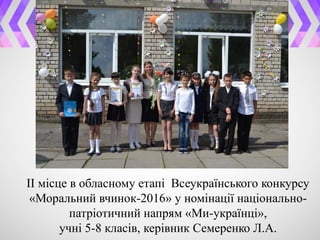 ІІ місце в обласному етапі Всеукраїнського конкурсу
«Моральний вчинок-2016» у номінації національно-
патріотичний напрям «Ми-українці»,
учні 5-8 класів, керівник Семеренко Л.А.
 