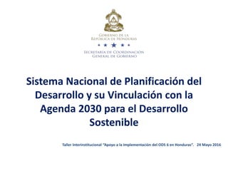 Sistema Nacional de Planificación del
Desarrollo y su Vinculación con la
Agenda 2030 para el Desarrollo
Sostenible
Taller Interinstitucional “Apoyo a la Implementación del ODS 6 en Honduras”. 24 Mayo 2016
 