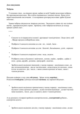Для списування
Чебрець
У соснових лісах , на піщаних місцях майже по всій Україні розселився чебрець .
Це приземкувата рослина . Від стебла піднімаються тоненькі пагони . Вони густо
вкриті маленькими листочками . А на верхівках розгорнулися ніжні дрібні бузкові
квіточки .
Здавна чебрець цінували як лікарську рослину . Закладали в діжки під час соління
овочів , приправляли різні страви . Ароматну олію чебрецю включали до складу
кращих зубних паст .
* * *

Списати та пі підкреслити головні і другорядні члени речення : Люди сіють хліб
. Щедро вродила хліборобська нива .

Підібрати й записати синоніми до слів : ліс , тихий , їхати .

Підібрати й записати антоніми до слів : багатий , Батьківщина , успіх , корисно
.

Підібрати й записати споріднені слова : вода , водити .

Розібрати слова за будовою ( закінчення , основа , корінь , префікс , суфікс ):
поле , думка, дружба , розмова , премудрий , паличка .

Зробити аналіз виділених іменників у такому порядку : аналізоване слово , на
яке питаннявідповідає , яка це частина мови , назва власна чи загальна , назва
істоти чи неістоти , рід , число , з яким словом в реченні зв’язане , яким є
членом речення .
Посадив садівник у саду дику яблуньку . Зрізав зелену верхівку .
Розколов стовбурецьі увіткнув молодий пагінець від хорошої яблуньки .

Зробити аналіз виділеного прикметника у такому порядку : аналізоване слово ,
від якого слова в реченні залежить , на яке питання відповідає , до якої частини
мови належить , число , рід ( в однині ), яким є членом речення .
А на допомогу столяреві прийшли електрична пилка , електричний рубанок ,
електричне долото .

Зробити аналіз виділених дієслів у такому порядку : аналізоване слово , на яке
 