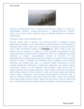 Вук Станковић
Вања Петровић
Смјештен на Јадранском мору, на крајњем југу Хрватске. Убраја се у један од
најзначајнијих културних и туристичких центара у цијелој југоисточној Европи.
Познат је по свом старом градском језгру са бројним културним и сакралним
споменицима.
Популарни назив за град под брдом Срђ.
Источни Јадран био је насељен још почетком неолита, а најближа околина
Дубровника, укључујући и саме литице Рагузе, су биле насељене током бронзаног и
гвозденог доба. Током старог века, центар регије се налазио у данашњем Цавтату,
који је носио латинизовано илирско име Епидаур („иза шуме”). Град се под овим
именом први пут помиње 47. године пХ. Стара традиција, коју средином X века,
помиње византијски цар Константин Порфирогенит каже да су Дубровник основале
избеглице из римског града.Епидаура поштосу га почетком VII века
уништилиСловени и Авари. Након разарања Епидаура (од стране Словена и Авара)
почетком VII века у подножје већ постојећег римског утврђења стижу романске
избеглице које оснивају нови град, а у њиховом залеђу насељавају се српска
племена Захумљани, Травуњани и Конављани. Временом, ова српска племена
насељавају и обалу, а уз тај избеглички град оснивају и своје насеље које по
дубокој храстовој шуми називају Дубрава. С друге стране, романско становништво
своје насеље назива по литици (латински: Laus), које ће низом фонетских промена
касније добити италијанско име Рагузијум / Рагуза (Ragusium / Ragusa),[1] које је
први пут поменуо анонимни космограф из Равене око 667. године. Уски мочварни
канал који је делио литицу од копна и уједно ова два насеља, насут је током X и XI
века, а комплетно насељено подручје опасано је зидинама. Овим је град уједињен.
 
