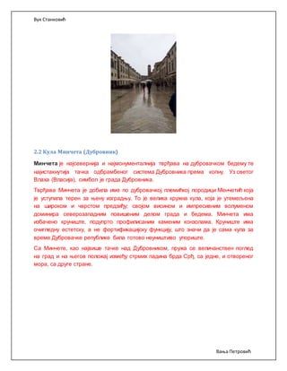 Вук Станковић
Вања Петровић
2.2 Кула Минчета (Дубровник)
Минчета је најсевернија и најмонументалнија тврђава на дубровачком бедему те
најистакнутија тачка одбрамбеног система Дубровника према копну. Уз светог
Влаха (Власија), симбол је града Дубровника.
Тврђава Минчета је добила име по дубровачкој племићкој породици Менчетић која
је уступила терен за њену изградњу. То је велика кружна кула, која је утемељена
на широком и чврстом предзиђу; својом висином и импресивним волуменом
доминира северозападним повишеним делом града и бедема. Минчета има
избачено круниште, подупрто профилисаним каменим конзолама. Круниште има
очигледну естетску, а не фортификацијску функцију, што значи да је сама кула за
време Дубровачке републике била готово неуништиво упориште.
Са Минчете, као највише тачке над Дубровником, пружа се величанствен поглед
на град и на његов положај између стрмих падина брда Срђ, са једне, и отвореног
мора, са друге стране.
 