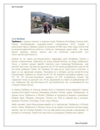 Вук Станковић
Вања Петровић
1.5.2 Требиње
Требиње је градско насеље и сједиште града Требиња у Републици Српској, БиХ.
Према прелиминарним подацима пописа становништва 2013. године, у
насељеном мјесту Требиње укупно је пописано 25.589 лица. Име града потиче или
од латинске ријечи tribunus (tribunus militum је заповједник једне веће или више
мањих јединица римске војске) или од словенске ријечи треб, што
значи жртва (жртвовати).
Налази се на самом југу Херцеговине у најјужнијем делу Републике Српске и
Босне и Херцеговине. Смјештено је испод планине Леотар, на ободу Требињског
поља, у долини некада највеће европске реке понорнице Требишњице, која
протиче кроз град. Од мора је удаљено око 27 км путем до Дубровника, или око 38
км путем доХерцег Новог. За Требиње се каже да је „град сунца и платана“, а
један је од најљепших градова. Економски је и културни центар регије Источне
Херцеговине. Требиње се налази на 42° 42‘ 32“ сјеверне географске ширине, а на
18° 19‘ 18“ источне географске дужине и на 275 м надморске висине. Од
Јадранског мора је удаљено око 19 км. Друмовима је спојен са Дубровником (27
км), Љубињем (55 км), Мостаром (110 км), Билећом (30 км), те Никшићем (70 км)
и Херцег Новим (38 км)
У пејзажу Требиња се смењују крашка поља и планински венци динарског правца
пружања.Рељефом општине доминирају планина Леотар, ријека Требишњица, те
крашка поља Требињско и Попово. Требиње је окружено је брдима и планинама:
Илијино брдо, Ободине, Влаштица, Леотар (са 1228 м, највиши врх у околини),
Кравице, Петрина, Голо брдо, Страч, Хум и Весац.
Међу пољима горње Херцеговине нејвеће је и најпознатије Требињско и Попово
поље. Увале Требињског и Попова поља су по својем тектонском постанку једна
цјелина, али на околним брдима и на њој није једнак рад ерозије и денудације. Та
разлика је очигледна. Поред тога два поља су раздвојена Требињском шумом.
 