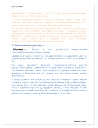 Вук Станковић
Вања Петровић
половини 16. и 17. вијеку живјели су у Тврдошу херцеговачки митрополити.
Одатле потиче име Требињској епархији.
У сукобу са Турцима разорише Тврдош Млечани 1694. године. Одмах првих
година 18. вијека било је неколико покушаја да се обнови разорени манастир. У
том настојању истакао се је митрополит Нектарије и игуман Исаије.
По остацима манастира се види да је Тврдош био спреман и за одбрану од
нападача. Зато је био изграђен чврст зид око манастира. У унутрашњости могу се
у рушевинама разабрати темељи старе цркве. То је била базилика са три брода.
Два побочна брода нешто су краћа од средњега, који је нартексом продужен на
западну страну. Данашња црква је подигнута 1928. године захваљујући
великом ктитору Николи Руњевцу, Требињцу из Америке.
2.1 Дубровник (стари српски град)
Дубровник (лат. Ragusa) је град у Хрватској и административни
центар Дубровачко-неретванске жупаније.
Дубровник је лука и туристичка атракција смештена на Јадранском мору на
крајњем југу Хрватске у Далмацији. Од Сплита је удаљен 237 км, а од Загреба 624
км.
Три града пространог Балканског полуострва, Истанбул на источној
страни, Атина на јужној и Дубровник на западној страни позната су широм света
као изразито туристичка места. Овај значај им је одређен самим природним
положајем и богатством које их окружује што није једини разлог њихове
привлачности.
У својој прошлости ови градови су били стецишта и попришта судара светских
струјања и сваки од њих има свој посебан лик. Дубровник је био ношен ударом са
свих страна. Због скученог простора његови бродови су се отискивали широм
света а трговачке караване су продирале далеко у његову позадину. Стално
окружен јачима од себе подигао је чврсте бедеме ради своје одбране а у својој
одбрани много више је користио своју дипломатију од војне снаге.
 