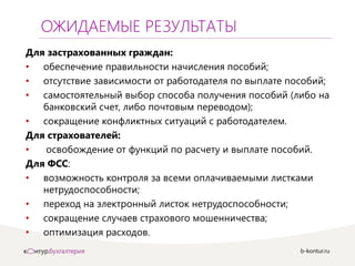 b-kontur.ru
ОЖИДАЕМЫЕ РЕЗУЛЬТАТЫ
Для застрахованных граждан:
• обеспечение правильности начисления пособий;
• отсутствие зависимости от работодателя по выплате пособий;
• самостоятельный выбор способа получения пособий (либо на
банковский счет, либо почтовым переводом);
• сокращение конфликтных ситуаций с работодателем.
Для страхователей:
• освобождение от функций по расчету и выплате пособий.
Для ФСС:
• возможность контроля за всеми оплачиваемыми листками
нетрудоспособности;
• переход на электронный листок нетрудоспособности;
• сокращение случаев страхового мошенничества;
• оптимизация расходов.
 