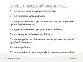 b-kontur.ru
СПИСОК ПОСОБИЙ ЗА СЧЕТ ФСС
1 – по временной нетрудоспособности;
2 – по беременности и родам;
3 – единовременное при постановке на учет в ранние
сроки беременности;
4 – единовременное при рождении ребенка;
5 – по уходу за ребенком до 1,5 лет;
6 – по нетрудоспособности в связи с произв. травмой,
профзаболеванием;
7 – па погребение;
8 - оплата доп. 4 дней по уходу за детьми-инвалидами.
 
