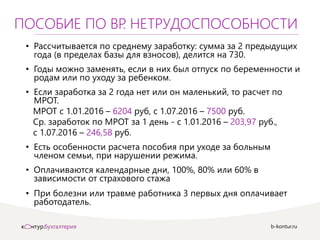 b-kontur.ru
ПОСОБИЕ ПО ВР. НЕТРУДОСПОСОБНОСТИ
• Рассчитывается по среднему заработку: сумма за 2 предыдущих
года (в пределах базы для взносов), делится на 730.
• Годы можно заменять, если в них был отпуск по беременности и
родам или по уходу за ребенком.
• Если заработка за 2 года нет или он маленький, то расчет по
МРОТ.
МРОТ с 1.01.2016 – 6204 руб, с 1.07.2016 – 7500 руб.
Ср. заработок по МРОТ за 1 день - с 1.01.2016 – 203,97 руб.,
с 1.07.2016 – 246,58 руб.
• Есть особенности расчета пособия при уходе за больным
членом семьи, при нарушении режима.
• Оплачиваются календарные дни, 100%, 80% или 60% в
зависимости от страхового стажа
• При болезни или травме работника 3 первых дня оплачивает
работодатель.
 