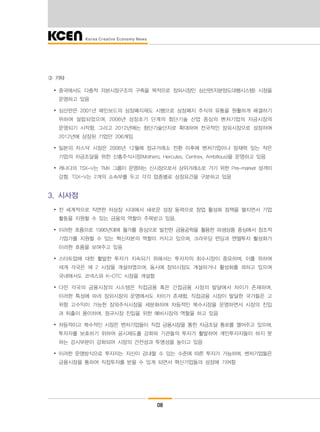 08
③ 기타
∙ 중국에서도 다층적 자본시장구조의 구축을 목적으로 장외시장인 심산판(지분양도대행시스템) 시장을
운영하고 있음
∙ 심산판은 2001년 메인보드의 상장폐지제도 시행으로 상장폐지 주식의 유통을 원활하게 해결하기
위하여 설립되었으며, 2006년 성장초기 단계의 첨단기술 산업 중심의 벤처기업의 자금시장의
운영되기 시작함. 그리고 2012년에는 첨단기술단지로 확대하여 전국적인 장외시장으로 성장하여
2012년에 상장된 기업만 206개임
∙ 일본의 자스닥 시장은 2006년 12월에 정규거래소 전환 이후에 벤처기업이나 잠재력 있는 작은
기업의 자금조달을 위한 신흥주식시장(Mothers, Hercules, Centrex, Ambitious)을 운영하고 있음
∙ 캐나다의 TSX-V는 TMX 그룹이 운영하는 신시장으로서 상위거래소로 가기 위한 Pre-market 성격이
강함. TSX-V는 2개의 소속부를 두고 각각 업종별로 상장요건을 구분하고 있음
3. 시사점
∙ 전 세계적으로 직면한 저상장 시대에서 새로운 성장 동력으로 창업 활성화 정책을 펼치면서 기업
활동을 지원할 수 있는 금융의 역할이 주목받고 있음.
∙ 이러한 흐름으로 1990년대에 월가를 중심으로 발전한 금융공학을 활용한 파생상품 중심에서 창조적
기업가를 지원할 수 있는 혁신자본의 역할이 커지고 있으며, 크라우딩 펀딩과 엔젤투자 활성화가
이러한 흐름을 보여주고 있음
∙ 스타트업에 대한 활발한 투자가 지속되기 위해서는 투자자의 회수시장이 중요하며, 이를 위하여
세계 각국은 제 2 시장을 개설하였으며, 동시에 장외시장도 개설하거나 활성화를 꾀하고 있으며
국내에서도 코넥스와 K-OTC 시장을 개설함
∙ 다만 각국의 금융시장의 시스템은 직접금융 혹은 간접금융 시장의 발달에서 차이가 존재하며,
이러한 특성에 따라 장외시장의 운영에서도 차이가 존재함. 직접금융 시장이 발달한 국가들은 고
위험 고수익이 가능한 장외주식시장을 세분화하여 차등적인 복수시장을 운영하면서 시장의 진입
과 퇴출이 용이하며, 정규시장 진입을 위한 예비시장의 역할을 하고 있음
∙ 차등적이고 복수적인 시장은 벤처기업들이 직접 금융시장을 통한 자금조달 통로를 열어주고 있으며,
투자자를 보호하기 위하여 공시제도를 강화와 기관들의 투자가 활발하여 개인투자자들이 하지 못
하는 감시부분이 강화되어 시장의 건전성과 투명성을 높이고 있음
∙ 이러한 운영방식으로 투자자는 자신이 감내할 수 있는 수준에 따른 투자가 가능하며, 벤처기업들은
금융시장을 통하여 직접투자를 받을 수 있게 되면서 혁신기업들의 성장에 기여함
 