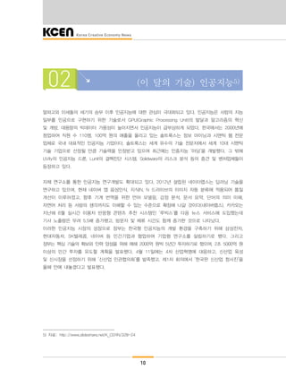 10
02 (이 달의 기술) 인공지능5)
알파고와 이세돌의 세기의 승부 이후 인공지능에 대한 관심이 극대화되고 있다. 인공지능은 사람의 지능
일부를 인공으로 구현하기 위한 기술로서 GPU(Graphic Processing Unit)의 발달과 알고리즘의 혁신
및 개방, 대용량의 빅데이터 가용성이 높아지면서 인공지능이 급부상하게 되었다. 한국에서는 2000년에
창업하여 직원 수 110명, 100억 원의 매출을 올리고 있는 솔트룩스는 정보 마이닝과 시맨틱 웹 전문
업체로 국내 대표적인 인공지능 기업이다. 솔트룩스는 세계 유수의 기술 전문지에서 세계 10대 시맨틱
기술 기업으로 선정될 만큼 기술력을 인정받고 있으며 최근에는 인종지능 ‘아담’을 개발했다. 그 밖에
UVify의 인공지능 드론, Lunit의 결핵진단 시스템, Solidware의 리스크 분석 등의 중견 및 벤처업체들이
등장하고 있다.
자체 연구소를 통한 인공지능 연구개발도 확대되고 있다. 2012년 설립된 네이터랩스는 딥러닝 기술을
연구하고 있으며, 현재 네이버 앱 음성인식, 지식IN, N 드라이브의 이미지 자동 분류에 적용되어 품질
개선이 이루어졌고, 향후 기계 번역을 위한 언어 모델링, 감정 분석, 문서 요약, 단어의 의미 이해,
자연어 처리 등 사람의 생각까지도 이해할 수 있는 수준으로 확장해 나갈 것이다(네이버랩스). 카카오는
지난해 6월 실시간 이용자 반응형 콘텐츠 추천 시스템인 ‘루빅스’를 다음 뉴스 서비스에 도입했는데
기사 노출량은 무려 5.5배 증가했고, 방문자 및 체류 시간도 함께 증가한 것으로 나타났다.
이러한 인공지능 시장의 성장으로 정부는 한국형 인공지능의 개발 환경을 구축하기 위해 삼성전자,
현대자동차, SK텔레콤, 네이버 등 민간기업과 협업하여 기업형 연구소를 설립하기로 했다. 그리고
정부는 핵심 기술의 확보와 인력 양성을 위해 매해 2000억 원씩 5년간 투자하기로 했으며, 2조 5000억 원
이상의 민간 투자를 유도할 계획을 발표했다. 4월 11일에는 4차 산업혁명에 대응하고, 신산업 육성
및 신시장을 선점하기 위해 ‘신산업 민관협의회’를 발족했고, 제1차 회의에서 ‘한국판 신산업 청사진’을
올해 안에 내놓겠다고 발표했다.
5) 자료: http://www.slideshare.net/K_CERN/328-24
 