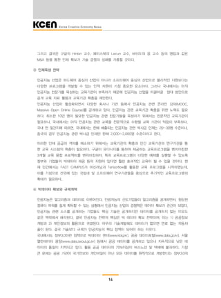 14
그리고 결국은 구글의 Hinton 교수, 페이스북의 Lecun 교수, 바이두의 응 교수 등의 영입과 같은
M&A 등을 통한 인재 확보가 기술 경쟁의 성패를 가름할 것이다.
③ 인재육성 전략
인공지능 산업은 하드웨어 중심의 산업이 아니라 소프트웨어 중심의 산업으로 물리적인 자원보다는
다양한 프로그램을 개발할 수 있는 인적 자원이 가장 중요한 요소이다. 그러나 국내에서는 아직
인공지능 전문가를 육성하는 교육기관이 부족하기 때문에 인공지능 산업을 이끌어갈 양대 방안으로
공개 교육 자료 활용과 교육기관 확충을 제안한다.
인공지능 산업이 활성화되면서 다양한 회사나 기관 등에서 인공지능 관련 온라인 강의(MOOC,
Massive Open Online Course)를 공개하고 있다. 인공지능 관련 교육기관 확충을 위한 노력도 필요
하다. 최소한 10만 명이 필요한 인공지능 관련 전문가들을 육성하기 위해서는 전문적인 교육기관이
필요하나, 국내에서는 아직 인공지능 관련 교육을 전문적으로 수행할 교육 기관이 턱없이 부족하다.
국내 한 일간지에 따르면, 국내에서는 한해 배출되는 인공지능 관련 박사급 인재는 20~30명 수준이나,
중국의 경우 인공지능 관련 박사급 인재만 한해 2,000~3,000명 수준이라고 한다.
이러한 인재 공급의 격차를 해소하기 위해서는 교육기관의 확충과 민간 교육기관과 연구기관을 통
한 교육 시스템의 확충이 필요하다. 구글이 유다시티를 통하여 제공하는 교육프로그램을 벤치마킹한
3개월 교육 융합 프로젝트를 벤치마킹하자. 특히 교육프로그램이 다양한 예제를 실행할 수 있도록
정부와 기업들의 빅데이터 제공 등의 지원이 있다면 훨씬 효과적인 교육이 될 수 있을 것이다. 현
재 민간에서는 FAST CAMPUS가 머신러닝과 Tensorflow를 활용한 교육 프로그램을 시작하였는데,
이를 기점으로 전국에 있는 국립대 및 소프트웨어 연구기관들을 중심으로 추가적인 교육프로그램의
확대가 필요하다.
④ 빅데이터 확보와 규제개혁
인공지능은 알고리즘과 데이터로 이루어진다. 인공지능의 선도기업들이 알고리즘을 공개하면서, 향상된
컴퓨터 파워를 쉽게 획득할 수 있는 상황에서 인공지능 산업의 경쟁력은 데이터 확보가 관건이 되었다.
인공지능 관련 소스를 공개하는 기업들도 핵심 기술은 공개하지만 데이터를 공개하지 않는 이유도
같은 맥락에서 해석된다. 결국 인공지능 전략의 핵심은 빅 데이터 확보 전략이며, 이는 1) 공공정보
개방과 2) 개인정보의 활용으로 귀결된다. 아무리 기술개발해도 데이터가 없으면 연료 없는 자동차
꼴이 된다. 결국 기술보다 규제가 인공지능의 핵심 정책이 되어야 하는 이유다.
국내에서도 정부3.0이란 정책으로 빅데이터 센터(www.kbig.kr), 공공 데이터포털(www.data.go.kr), 서울
열린데이터 광장(www.data.seoul.go.kr) 등에서 공공 데이터를 공개하고 있으나 지속적으로 낮은 데
이터의 품질이 지적되고 있다. 활용 공공 데이터의 70%이상이 버스노선 및 택배에 불과하다. 가장
큰 문제는 공공 기관이 국가안보와 개인비밀이 아닌 모든 데이터를 원칙적으로 개방한다는 정부3.0의
 