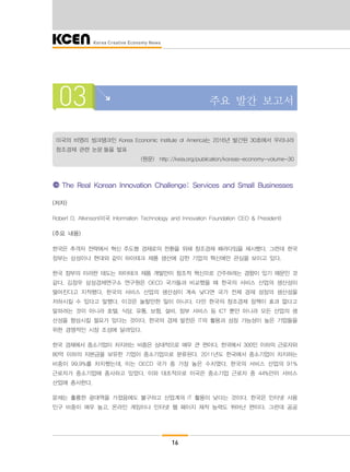 16
03 주요 발간 보고서
미국의 비영리 씽크탱크인 Korea Economic Institute of America는 2016년 발간된 30호에서 우리나라
창조경제 관련 논문 들을 발표
(원문) http://keia.org/publication/koreas-economy-volume-30
The Real Korean Innovation Challenge: Services and Small Businesses
(저자)
Robert D. Atkinson(미국 Information Technology and Innovation Foundation CEO & President)
(주요 내용)
한국은 추격자 전략에서 혁신 주도형 경제로의 전환을 위해 창조경제 패러다임을 제시했다. 그런데 한국
정부는 삼성이나 현대와 같이 하이테크 제품 생산에 강한 기업의 혁신에만 관심을 보이고 있다.
한국 정부의 이러한 태도는 하이테크 제품 개발만이 창조적 혁신으로 간주하려는 경향이 있기 때문인 것
같다. 김정우 삼성경제연구소 연구원은 OECD 국가들과 비교했을 때 한국의 서비스 산업의 생산성이
떨어진다고 지적했다. 한국의 서비스 산업의 생산성이 계속 낮다면 국가 전체 경제 성장의 생산성을
저하시킬 수 있다고 말했다. 이것은 놀랄만한 일이 아니다. 다만 한국의 창조경제 정책이 효과 없다고
말하려는 것이 아니라 호텔, 식당, 유통, 보험, 설비, 정부 서비스 등 ICT 뿐만 아니라 모든 산업의 생
산성을 향상시킬 필요가 있다는 것이다. 한국의 경제 발전은 IT의 활용과 성장 가능성이 높은 기업들을
위한 경쟁적인 시장 조성에 달려있다.
한국 경제에서 중소기업이 차지하는 비중은 상대적으로 매우 큰 편이다. 한국에서 300인 이하의 근로자와
80억 이하의 자본금을 보유한 기업이 중소기업으로 분류된다. 2011년도 한국에서 중소기업이 차지하는
비중이 99.9%를 차지했는데, 이는 OECD 국가 중 가장 높은 수치였다. 한국의 서비스 산업의 91%
근로자가 중소기업에 종사하고 있었다. 이와 대조적으로 미국은 중소기업 근로자 중 44%만이 서비스
산업에 종사한다.
문제는 훌륭한 광대역을 가졌음에도 불구하고 산업계의 IT 활용이 낮다는 것이다. 한국은 인터넷 사용
인구 비중이 매우 높고, 온라인 게임이나 인터넷 웹 페이지 제작 능력도 뛰어난 편이다. 그런데 공공
 