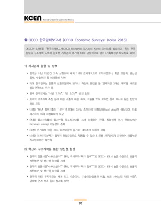 20
OECD 한국경제보고서 (OECD Economic Surveys: Korea 2016)
OECD는 5.16(월) ｢한국경제보고서(OECD Economic Surveys: Korea 2016)｣를 발표하고 특히 한국
정부의 구조개혁 노력과 양호한 거시경제 여건에 대해 긍정적으로 평가 (기획재정부 보도자료 요약)
1) 거시경제 동향 및 정책
∙ 한국은 지난 25년간 고속 성장하며 세계 11위 경제대국으로 도약하였으나, 최근 고령화, 생산성
정체, 수출부진 등 어려움에 직면
∙ 이에 한국정부는 전통적 성장모델에서 벗어나 혁신에 중점을 둔 ’경제혁신 3개년 계획‘을 새로운
성장전략으로 추진 중
∙ 향후 한국경제는 ’16년 2.7%*,’17년 3.0%** 성장 전망
∙ 효과적 구조개혁 추진 등에 따른 수출의 빠른 회복, 고용률 70% 로드맵 성과 가시화 등은 전망의
상방 요인
∙ (재정) ‘16년 정부지출이 ’15년 추경대비 0.4% 증가하여 재정장애(fiscal drag)가 예상되며, 이를
제거하기 위해 재정확대가 요구
∙ (통화) 물가상승률이 물가안정 목표치(2%)를 크게 하회하는 만큼, 통화정책 추가 완화(further
monetary easing) 가능성이 존재
∙ (외환) 단기외채 비중 감소, 외환보유액 증가로 대외충격 대응력 강화
∙ (금융) 가계․기업부채가 잠재적 위험요인으로 작용할 수 있으나, 은행 재무상태가 건전하여 금융부문
시스템위험은 제한적
2) 혁신과 구조개혁을 통한 생산성 향상
∙ 한국의 상품시장*･서비스분야** 규제, 국제무역･투자 장벽***은 OECD 내에서 높은 수준으로 효율적
자원배분 및 생산성 향상을 저해
∙ 한국의 상품시장*･서비스분야** 규제, 국제무역･투자 장벽***은 OECD 내에서 높은 수준으로 효율적
자원배분 및 생산성 향상을 저해
∙ 한국의 R&D 투자규모는 세계 최고 수준이나, 기술이전․상용화 미흡, 낮은 서비스업 R&D 비중*,
글로벌 연계 부족 등이 성과를 제약
 
