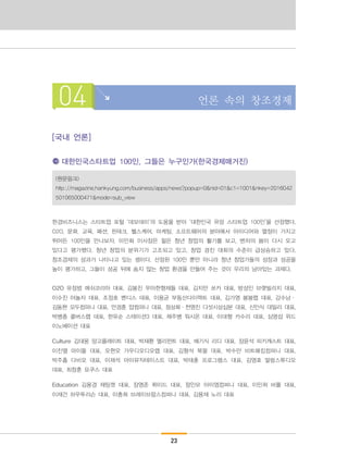 23
04 언론 속의 창조경제
[국내 언론]
대한민국스타트업 100인, 그들은 누구인가(한국경제매거진)
(원문링크)
http://magazine.hankyung.com/business/apps/news?popup=0&nid=01&c1=1001&nkey=2016042
501065000471&mode=sub_view
한경비즈니스는 스타트업 포털 ‘데모데이’의 도움을 받아 ‘대한민국 유망 스타트업 100인’을 선정했다.
O2O, 문화, 교육, 패션, 핀테크, 헬스케어, 마케팅, 소프트웨어의 분야에서 아이디어와 열정이 가지고
뛰어든 100인을 만나보자. 이민화 이사장은 젊은 청년 창업의 활기를 보고, 벤처의 봄이 다시 오고
있다고 평가했다. 청년 창업의 분위기가 고조되고 있고, 창업 경진 대회의 수준이 급상승하고 있다.
창조경제의 성과가 나타나고 있는 셈이다. 선정된 100인 뿐만 아니라 청년 창업가들의 성장과 성공을
높이 평가하고, 그들이 성공 뒤에 숨지 않는 창업 환경을 만들어 주는 것이 우리의 남아있는 과제다.
O2O 유정범 메쉬코리아 대표, 김봉진 우아한형제들 대표, 김지만 쏘카 대표, 방성민 브랫빌리지 대표,
이수진 야놀자 대표, 조정호 벤디스 대표, 이용균 부동산다이렉트 대표, 김가영 봉봉랩 대표, 강수남·
김동현 모두컴퍼니 대표, 안경훈 얍컴퍼니 대표, 정상화·천영진 다섯시삼십분 대표, 신인식 데일리 대표,
박병종 콜버스랩 대표, 한유순 스테이션3 대표, 채주병 워시온 대표, 이대형 카수리 대표, 심명섭 위드
이노베이션 대표
Culture 김대웅 망고플레이트 대표, 박재환 멜리펀트 대표, 배기식 리디 대표, 장윤석 피키캐스트 대표,
이진열 마이돌 대표, 오현오 가우디오디오랩 대표, 김형석 북팔 대표, 박수만 비트패킹컴퍼니 대표,
박주흠 다비오 대표, 이재석 마이뮤직테이스트 대표, 박태훈 프로그램스 대표, 김영호 말랑스튜디오
대표, 최창훈 요쿠스 대표
Education 김용경 채팅캣 대표, 장영준 뤼이드 대표, 정인모 아이엠컴퍼니 대표, 이민희 바풀 대표,
이재건 하우투리슨 대표, 이충희 브레이브팝스컴퍼니 대표, 김용재 노리 대표
 