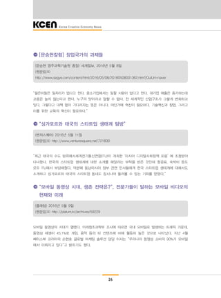 26
[문승현칼럼] 창업국가의 과제들
(문승현 광주과학기술원 총장) 세계일보, 2016년 5월 8일
(원문링크)
http://www.segye.com/content/html/2016/05/08/20160508001362.html?OutUrl=naver
“젊은이들은 일자리가 없다고 한다. 중소기업에서는 일할 사람이 없다고 한다. 대기업 매출은 증가하는데
고용은 늘지 않는다고 한다. 누구의 탓이라고 말할 수 없다. 전 세계적인 산업구조가 그렇게 변화하고
있다. 그렇다고 대책 없이 기다리자는 뜻은 아니다. 어딘가에 혁신이 필요하다. 기술혁신과 창업, 그리고
이를 위한 교육의 혁신이 필요하다.”
“싱가포르와 태국의 스타트업 생태계 탐방”
(벤처스퀘어) 2016년 5월 11일
(원문링크) http://www.venturesquare.net/721830
“최근 태국의 수도 방콕에서세계전기통신연합(ITU)이 개최한 ‘아시아 디지털사회정책 포럼’ 에 초청받아
다녀왔다. 한국의 스타트업 생태계에 대한 소개를 해달라는 부탁을 받은 것인데 항공료, 숙박비 등도
모두 ITU에서 부담해줬다. 덕분에 동남아시아 정부 관련 인사들에게 한국 스타트업 생태계에 대해서도
소개하고 싱가포르와 태국의 스타트업 동네도 잠시나마 둘러볼 수 있는 기회를 얻었다.”
“모바일 동영상 시대, 생존 전략은?”, 전문가들이 말하는 모바일 비디오의
현재와 미래
(플래텀) 2016년 5월 9일
(원문링크) http://platum.kr/archives/59229
모바일 동영상의 시대가 열렸다. 미래창조과학부 조사에 따르면 국내 모바일로 발생하는 트래픽 가운데,
동영상 재생이 45.1%로 게임, 음악 등의 타 컨텐츠에 비해 월등히 높은 것으로 나타났다. 지난 4월
페이스북 코리아의 손현호 글로벌 마케팅 솔루션 담당 이사는 “우리나라 동영상 소비의 90%가 모바일
에서 이뤄지고 있다”고 밝히기도 했다.
 