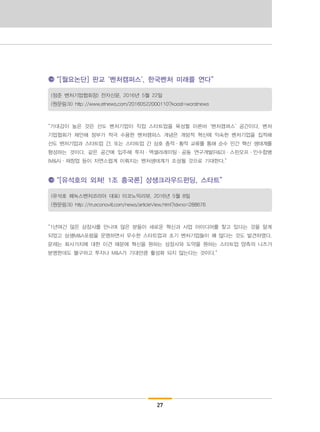 27
“[월요논단] 판교 ‘벤처캠퍼스’, 한국벤처 미래를 연다”
(정준 벤처기업협회장) 전자신문, 2016년 5월 22일
(원문링크) http://www.etnews.com/20160522000110?koost=worstnews
“기대감이 높은 것은 선도 벤처기업이 직접 스타트업을 육성할 이른바 ‘벤처캠퍼스’ 공간이다. 벤처
기업협회가 제안해 정부가 적극 수용한 벤처캠퍼스 개념은 개방적 혁신에 익숙한 벤처기업을 집적해
선도 벤처기업과 스타트업 간, 또는 스타트업 간 상호 종적·횡적 교류를 통해 순수 민간 혁신 생태계를
형성하는 것이다. 같은 공간에 입주해 투자·액셀러레이팅·공동 연구개발(R&D)·스핀오프·인수합병
(M&A)·재창업 등이 자연스럽게 이뤄지는 벤처생태계가 조성될 것으로 기대한다.”
“[유석호의 외쳐! 1조 흥국론] 상생크라우드펀딩, 스타트”
(유석호 페녹스벤처코리아 대표) 이코노믹리뷰, 2016년 5월 8일
(원문링크) http://m.econovill.com/news/articleView.html?idxno=288676
“1년여간 많은 상장사를 만나며 많은 분들이 새로운 혁신과 사업 아이디어를 찾고 있다는 것을 알게
되었고 상생M&A포럼을 운영하면서 우수한 스타트업과 초기 벤처기업들이 꽤 많다는 것도 발견하였다.
문제는 회사가치에 대한 이견 때문에 혁신을 원하는 상장사와 도약을 원하는 스타트업 양측의 니즈가
분명한데도 불구하고 투자나 M&A가 기대만큼 활성화 되지 않는다는 것이다.“
 