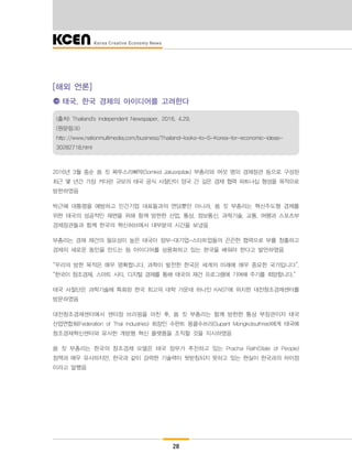 28
[해외 언론]
태국, 한국 경제의 아이디어를 고려한다
(출처) Thailand's Independent Newspaper, 2016. 4.29.
(원문링크)
http://www.nationmultimedia.com/business/Thailand-looks-to-S-Korea-for-economic-ideas-
30282718.html
2016년 3월 중순 쏨 킷 짜뚜스리삐딱(Somkid Jatusripitak) 부총리와 여섯 명의 경제장관 등으로 구성된
최근 몇 년간 가장 커다란 규모의 태국 공식 사절단이 양국 간 깊은 경제 협력 파트너십 형성을 목적으로
방한하였음
박근혜 대통령을 예방하고 민간기업 대표들과의 면담뿐만 아니라, 쏨 킷 부총리는 혁신주도형 경제를
위한 태국의 성공적인 재편을 위해 함께 방한한 산업, 통상, 정보통신, 과학기술, 교통, 여행과 스포츠부
경제장관들과 함께 한국의 혁신허브에서 대부분의 시간을 보냈음
부총리는 경재 재건의 필요성이 높은 태국이 정부-대기업-스타트업들의 끈끈한 협력으로 부를 창출하고
경제의 새로운 동인을 만드는 등 아이디어를 상용화하고 있는 한국을 배워야 한다고 발언하였음
“우리의 방한 목적은 매우 명확합니다. 과학이 발전한 한국은 세계의 미래에 매우 중요한 국가입니다”,
“한국이 창조경제, 스마트 시티, 디지털 경제를 통해 태국의 재건 프로그램에 기여해 주기를 희망합니다.”
태국 사절단은 과학기술에 특화된 한국 최고의 대학 가운데 하나인 KAIST에 위치한 대전창조경제센터를
방문하였음
대전창조경제센터에서 센터장 브리핑을 마친 후, 쏨 킷 부총리는 함께 방한한 통상 부장관이자 태국
산업연합회(Federation of Thai Industries) 회장인 수판트 몽콜수쓰리(Supant Mongkolsuthree)에게 태국에
창조경제혁신센터와 유사한 개방형 혁신 플랫폼을 조직할 것을 지시하였음
쏨 킷 부총리는 한국의 창조경제 모델은 태국 정부가 추진하고 있는 Pracha Rath(State of People)
정책과 매우 유사하지만, 한국과 같이 강력한 기술력이 뒷받침되지 못하고 있는 현실이 한국과의 차이점
이라고 말했음
 