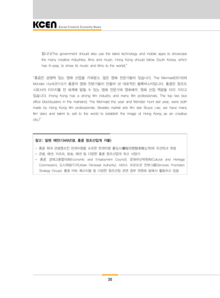 30
합니다(The government should also use the latest technology and mobile apps to showcase
the many creative industries, films and music. Hong Kong should follow South Korea, which
has K-pop, to show its music and films to the world).”
“홍콩은 경쟁력 있는 영화 산업을 키워왔고, 많은 영화 전문가들이 있습니다. The Mermaid(2016)와
Monster Hunt(2015)가 홍콩의 영화 전문가들이 만들어 낸 대표적인 블록버스터입니다. 홍콩은 창조도
시로서의 이미지를 전 세계에 알릴 수 있는 영화 전문가와 영화배우, 영화 산업 역량을 이미 가지고
있습니다. (Hong Kong has a strong film industry and many film professionals. The top two box
office blockbusters in the mainland, The Mermaid this year and Monster Hunt last year, were both
made by Hong Kong film professionals. Besides martial arts film star Bruce Lee, we have many
film stars and talent to sell to the world to establish the image of Hong Kong as an creative
city.)”
참고: 알렌 제만(1949년생, 홍콩 창조산업계 거물)
- 홍콩 최대 관광명소인 란콰이펑을 소유한 란콰이펑 홀딩스(蘭桂坊控股有限公司)와 오션파크 회장
- 관광, 패션, 리조트, 방송, 패션 등 다양한 홍콩 창조산업의 최고 사업가
- 홍콩 경제고용협의회(Economic and Employment Council), 문화유산위원회(Cultural and Heritage
Commission), 도시재생기구(Urban Renewal Authority), 서비스 프로모션 전략그룹(Services Promotion
Strategy Group), 홍콩 아트 페스티벌 등 다양한 창조산업 관련 정부 위원회 등에서 활동하고 있음
 