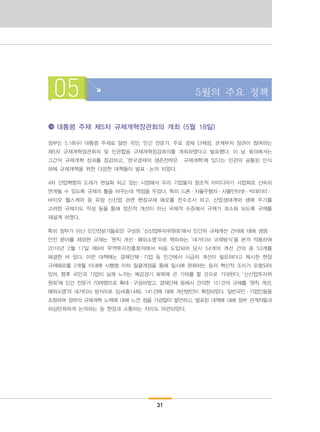 31
05 5월의 주요 정책
대통령 주재 제5차 규제개혁장관회의 개최 (5월 18일)
정부는 5.18(수) 대통령 주재로 일반 국민, 민간 전문가, 주요 경제 단체장, 관계부처 장관이 참여하는
제5차 규제개혁장관회의 및 민관합동 규제개혁점검회의를 개최하였다고 발표했다. 이 날 회의에서는
그간의 규제개혁 성과를 점검하고, ‘한국경제의 생존전략은 규제개혁’에 있다는 민관의 공통된 인식
하에 규제개혁을 위한 다양한 대책들이 발표·논의 되었다.
4차 산업혁명의 도래가 현실화 되고 있는 시점에서 우리 기업들의 창조적 아이디어가 사업화로 신속히
연계될 수 있도록 규제의 틀을 바꾸는데 역점을 두었다. 특히 드론·자율주행차·사물인터넷·빅데이터·
바이오 헬스케어 등 유망 신산업 관련 현장규제 애로를 전수조사 하고, 산업생태계와 생애 주기를
고려한 규제지도 작성 등을 통해 점진적 개선이 아닌 국제적 수준에서 규제가 최소화 되도록 규제를
재설계 하였다.
특히 정부가 아닌 민간전문가들로만 구성된 ‘신산업투자위원회’에서 민간의 규제개선 건의에 대해 생명·
안전 분야를 제외한 규제는 ‘원칙 개선·예외소명’으로 혁파하는 ‘네거티브 규제방식’을 본격 적용하여
2016년 2월 17일 제9차 무역투자진흥회의에서 처음 도입되어 당시 54개의 개선 건의 중 53개를
해결한 바 있다. 이번 대책에는 경제단체·기업 등 민간에서 시급히 개선이 필요하다고 제시한 현장
규제애로를 2개월 이내에 시행령 이하 일괄개정을 통해 일시에 완화하는 등의 혁신적 조치가 포함되어
있어, 향후 국민과 기업이 실제 느끼는 체감경기 회복에 큰 기여를 할 것으로 기대된다. ‘신산업투자위
원회’에 민간 전문가 70여명으로 확대·구성하였고, 경제단체 등에서 건의한 151건의 규제를 ‘원칙 개선,
예외소명’의 네거티브 방식으로 심사(총14회), 141건에 대해 개선방안이 확정되었다. 일반국민·기업인들을
초청하여 정부의 규제개혁 노력에 대해 느낀 점을 가감없이 발언하고, 발표된 대책에 대해 정부 관계자들과
허심탄회하게 논의하는 등 현장과 소통하는 자리도 마련되었다.
 