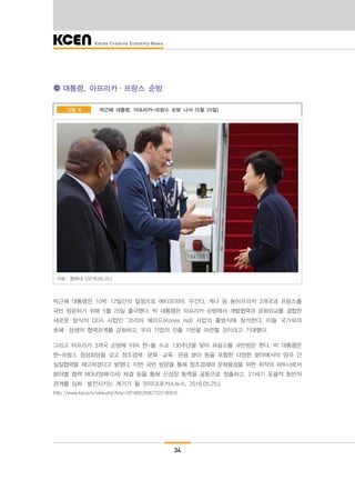 34
대통령, 아프리카·프랑스 순방
박근혜 대통령, 아프리카-프랑스 순방 나서 (5월 25일)그림 6
자료: 청와대 (2016.05.25.)
박근혜 대통령은 10박 12일간의 일정으로 에티오피아, 우간다, 케냐 등 동아프리카 3개국과 프랑스를
국빈 방문하기 위해 5월 25일 출국했다. 박 대통령은 아프리카 순방에서 개발협력과 문화외교를 결합한
새로운 방식의 ODA 사업인 ‘코리아 에이드(Korea Aid) 사업의 출범식에 참석한다. 이들 국가와의
호혜·상생의 협력관계를 강화하고, 우리 기업의 진출 기반을 마련할 것이라고 기대했다.
그리고 아프리카 3개국 순방에 이어 한-불 수교 130주년을 맞아 프랑스를 국빈방문 한다. 박 대통령은
한-프랑스 정상회담을 갖고 창조경제·문화·교육·관광 분야 등을 포함한 다양한 분야에서의 양국 간
실질협력을 제고하겠다고 밝혔다. 이번 국빈 방문을 통해 창조경제와 문화융성을 위한 최적의 파트너로서
분야별 협력 MOU(양해각서) 체결 등을 통해 신성장 동력을 공동으로 창출하고, 21세기 포괄적 동반자
관계를 심화·발전시키는 계기가 될 것이다(포커스뉴스, 2016.05.25.).
(http://www.focus.kr/view.php?key=2016052500152218355)
 