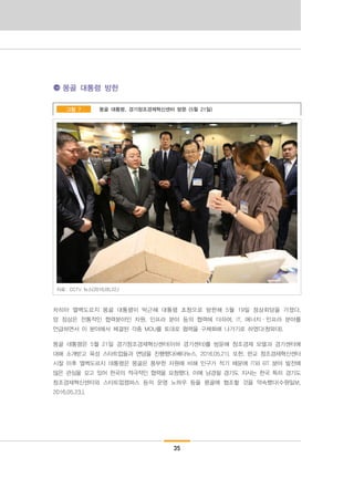 35
몽골 대통령 방한
몽골 대통령, 경기창조경제혁신센터 방문 (5월 21일)그림 7
자료: CCTV 뉴스(2016.05.22.)
차히아 엘벡도르지 몽골 대통령이 박근혜 대통령 초청으로 방한해 5월 19일 정상회담을 가졌다.
양 정상은 전통적인 협력분야인 자원, 인프라 분야 등의 협력에 더하여, IT, 에너지·인프라 분야를
언급하면서 이 분야에서 체결된 각종 MOU를 토대로 협력을 구체화해 나가기로 하였다(청와대).
몽골 대통령은 5월 21일 경기창조경제혁신센터(이하 경기센터)를 방문해 창조경제 모델과 경기센터에
대해 소개받고 육성 스타트업들과 면담을 진행했다(베타뉴스, 2016.05.21). 또한, 판교 창조경제혁신센터
시찰 이후 엘벡도르지 대통령은 몽골은 풍부한 자원에 비해 인구가 적기 때문에 IT와 BT 분야 발전에
많은 관심을 갖고 있어 한국의 적극적인 협력을 요청했다. 이에 남경필 경기도 지사는 한국 특히 경기도
창조경제혁신센터와 스타트업캠퍼스 등의 운영 노하우 등을 몽골에 협조할 것을 약속했다(수원일보,
2016.05.23.).
 
