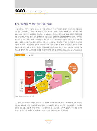 36
‘K-컬처밸리 첫 삽을 뜨다’ (5월 20일)
K-컬처밸리는 한류와 기술이 만나는 융·복합 콘텐츠의 거점이자 한류 관광의 랜드마크로 5월 20일
기공식이 개최되었다. 사업비 1조 4,000억 원을 투입해 경기도 고양시 킨텍스 인근 한류월드 내에
축구장 46개 크기(30만m2) 용지에 들어선다. K-컬처밸리는 문화창조융합벨트를 통해 창작된 한류콘텐츠를
유통시키고 확산시키는 한류 소비 플랫폼으로 다른 거점과 연계하여 문화산업생태계의 허브다. 테마파크,
융·복합 공연장, 숙박, 쇼핑 시설 등으로 구성되어 있다. 테마파크는 최첨단 기술과 한류 콘텐츠를
결합한 새로운 디지털 체험시설을 제공하고 상상속의 세계와 실제 한국으로 구성된 6개의 한류 테마존으로
조성할 예정이다. 2,000석의 융복합 공연장은 이종 장르 콘텐츠와 첨단 무대기술이 접목된 융복합
문화공연을 위한 맞춤형 공연시설이며, 전통문화를 가미한 숙박시설과 함께 상품판매 시설과 한류
콘텐츠를 접목한 한류 스트리트를 조성할 예정이다(정책 공감 블러그(http://blog.naver.com/hellopolicy)).
K-컬처밸리그림 8
자료: 헤럴드 경제 (2016.05.20.)
CJ 그룹은 K-컬처밸리의 콘텐츠 기획 및 소비 플랫폼 조성을 주도하며, 특히 지속가능한 효과를 창출하기
위해 총 투자비를 당초 계획보다 40% 늘려 1조 4000억 원으로 책정했다. K-컬처밸리는 경제유발
효과와 고용창출, 관광객 유치 외에도 국내 테마파크 중 최단기간 내 누계 입장객 1억 명을 돌파해
‘외국인 방문객 1위 콘텐츠 파크’가 될 것으로 기대한다(헤럴드경제,2016.05.20.).
 