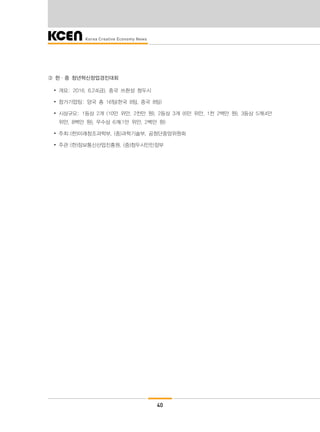 40
③ 한·중 청년혁신창업경진대회
∙ 개요: 2016. 6.24(금), 중국 쓰촨성 청두시
∙ 참가기업팀: 양국 총 16팀(한국 8팀, 중국 8팀)
∙ 시상규모: 1등상 2개 (10만 위안, 2천만 원), 2등상 3개 (6만 위안, 1천 2백만 원), 3등상 5개(4만
위안, 8백만 원), 우수상 6개(1만 위안, 2백만 원)
∙ 주최:(한)미래창조과학부, (중)과학기술부, 공청단중앙위원회
∙ 주관:(한)정보통신산업진흥원, (중)청두시인민정부
 