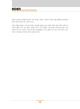 48
벤처와 대기업의 선순환을 촉진하는 것이 혁신을 거래하는 시장이다. M&A와 개방 플랫폼은 창조경제의
앞으로 정책 과제라 해도 과언이 아니다.
혁신과 효율과 공정의 3 요소에 지속적인 에너지를 공급하는 혁신 지향적 문화와 문제 지향적 교육은 이
사회의 역할은 아직 기본 개념도 미완성 단계다. 사전 규제에서 사후 평가로의 패러다임 변화는 사회
전반적으로 극히 부진하다. 정답 찾기에서 문제발굴로의 교육 전환은 아직 운도 떼지 못하고 있다.
앞으로 기업가정신 의무교육 추진이 중요한 이유다.
 