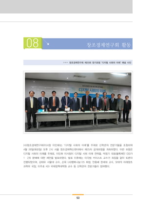 53
08 창조경제연구회 활동
▸▸▸ 창조경제연구회 제25회 정기포럼 ‘디지털 사회의 미래’ 패널 사진
(사)창조경제연구회(이사장 이민화)는 ‘디지털 사회의 미래’를 주제로 산학관의 전문가들을 초청하여
4월 26일(화요일) 오후 2시 서울 창조경제혁신센터에서 제25차 공개포럼을 개최하였다. 이번 포럼은
디지털 사회의 미래를 주제로, 이민화 이사장이 디지털 사회 미래 전략을, 박창기 대표(블록체인 OS)가
1・2차 분배에 대한 제안을 발표하였다. 발표 이후에는 이각범 카이스트 교수가 좌장을 맡아 토론이
진행되었으며, 김태유 서울대 교수, 손욱 (사)행복나눔125 회장, 안종배 한세대 교수, 오태석 미래창조
과학부 국장, 이주호 KDI 국제정책대학원 교수 등 산학관의 전문가들이 참여했다.
 