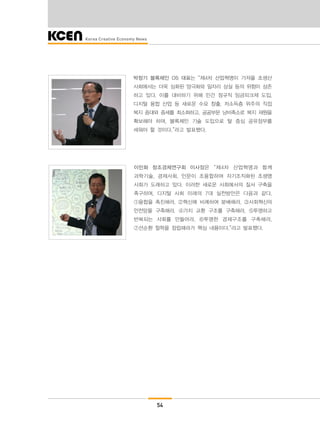 54
박창기 블록체인 OS 대표는 “제4차 산업혁명이 가져올 초생산
사회에서는 더욱 심화된 양극화와 일자리 상실 등의 위험이 상존
하고 있다. 이를 대비하기 위해 민간 정규직 임금피크제 도입,
디지털 융합 산업 등 새로운 수요 창출, 저소득층 위주의 직접
복지 증대와 증세를 최소화하고, 공공부문 낭비축소로 복지 재원을
확보해야 하며, 블록체인 기술 도입으로 탈 중심 공유정부를
세워야 할 것이다.”라고 발표했다.
이민화 창조경제연구회 이사장은 “제4차 산업혁명과 함께
과학기술, 경제사회, 인문이 초융합하여 자기조직화된 초생명
사회가 도래하고 있다. 이러한 새로운 사회에서의 질서 구축을
촉구하며, 디지털 사회 미래의 7대 실천방안은 다음과 같다.
①융합을 촉진해라, ②혁신에 비례하여 분배해라, ③사회혁신의
안전망을 구축해라, ④가치 교환 구조를 구축해라, ⑤투명하고
반복되는 사회를 만들어라, ⑥투명한 경제구조를 구축해라,
⑦선순환 철학을 정립해라가 핵심 내용이다.”라고 발표했다.
 