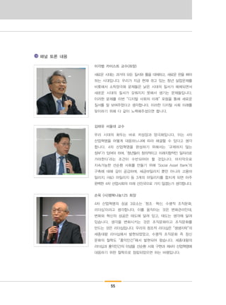 55
이각범 카이스트 교수(좌장)
새로운 시대는 과거의 모든 질서와 틀을 대체하고, 새로운 판을 짜야
하는 시대입니다. 우리가 지금 현재 겪고 있는 청년 실업문제를
비롯해서 소득양극화 문제들은 낡은 시대의 질서가 해체되면서
새로운 시대의 질서가 갖춰지지 못해서 생기는 문제들입니다.
이러한 문제를 이번 “디지털 사회의 미래” 포럼을 통해 새로운
질서를 잘 보여주었다고 생각합니다. 이러한 디지털 사회 미래를
맞이하기 위해 다 같이 노력해주셨으면 합니다.
김태유 서울대 교수
우리 시대의 화두는 바로 저성장과 양극화입니다. 이는 4차
산업혁명을 어떻게 대응하느냐에 따라 해결할 수 있다고 생각
합니다. 4차 산업혁명을 완성하기 위해서는 ‘규제하지 않는
정부’가 있어야 하며, ‘청년들이 창의적이고 미래지향적인 일자리로
가야한다’라는 조건이 수반되어야 할 것입니다. 마지막으로
지속가능한 선순환 사회를 만들기 위해 ‘Social Asset Bank’의
구축에 대해 깊이 공감하며, 세금마일리지 뿐만 아니라 고용마
일리지, R&D 마일리지 등 3개의 마일리지를 합치게 되면 아주
완벽한 4차 산업사회의 미래 선진국으로 가지 않겠는가 생각합니다.
손욱 (사)행복나눔125 회장
4차 산업혁명의 성공 3요소는 ‘창조・혁신, 수평적 조직문화,
리더십’이라고 생각합니다. 이를 움직이는 것은 변화관리인데,
변화와 혁신의 성공은 태도에 달려 있고, 태도는 생각에 달려
있습니다. 생각을 변화시키는 것은 조직문화이고 조직문화를
만드는 것은 리더십입니다. 우리의 창조적 리더십은 “생생지락”의
세종대왕 리더십에서 발현되었었고, 수평적 조직문화 즉 정신
문화의 철학도 “홍익인간”에서 발현되어 왔습니다. 세종대왕의
리더십과 홍익인간의 이념을 선순환 사회 구현과 제4차 산업혁명에
대응하기 위한 철학으로 정립되었으면 하는 바램입니다.
패널 토론 내용
 