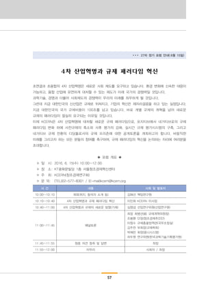 57
▸▸▸ 27차 정기 포럼 안내( 6월 15일)
4차 산업혁명과 규제 패러다임 혁신
초연결과 초융합의 4차 산업혁명은 새로운 사회 제도를 요구하고 있습니다. 환경 변화에 신속한 대응이
가능하고, 융합 산업에 유연하게 대처할 수 있는 제도가 미래 국가의 경쟁력일 것입니다.
과학기술, 경영과 더불어 사회제도의 경쟁력이 우리의 미래를 좌우하게 될 것입니다.
그런데 지금 대한민국의 신산업은 규제로 뒤쳐지고, 기업의 혁신은 제자리걸음을 하고 있는 실정입니다.
지금 대한민국의 국가 규제비용이 100조를 넘고 있습니다. 바로 개별 규제의 개혁을 넘어 새로운
규제의 패러다임이 절실히 요구되는 이유일 것입니다.
이제 KCERN은 4차 산업혁명에 대처할 새로운 규제 패러다임으로, 포지티브에서 네거티브로의 규제
패러다임 변화 하에 사전규제의 축소와 사후 평가의 강화, 실시간 규제 평가시스템의 구축, 그리고
네거티브 규제 전환의 디딤돌로서의 규제 프리존에 대한 공개토론을 개최하고자 합니다. 바람직한
미래를 그리고자 하는 모든 분들의 참여를 촉구하며, 규제 패러다임의 혁신을 논의하는 자리에 여러분을
초대합니다.
◈ 포럼 개요 ◈
□ 일 시: 2016. 6. 15(수) 10:00~12:00
□ 장 소: KT광화문빌딩 1층 서울창조경제혁신센터
□ 주 최: KCERN(창조경제연구회)
□ 문 의: (TEL)02-577-8301 / (E-mail)kcern@kcern.org
시 간 내용 사회 및 발표자
10:00~10:10 개회(취지, 참석자 소개 등) 김애선 책임연구원
10:10~10:40 4차 산업혁명과 규제 패러다임 혁신 이민화 KCERN 이사장
10:40~11:00 4차 산업혁명과 규제의 새로운 방향(가제) 심영섭 선임연구위원(산업연구원)
11:00~11:45 패널토론
좌장 최병선(前 규제개혁위원장)
조봉환 단장(창조경제추진단)
이창수 규제총괄정책관(국무조정실)
김주찬 부회장(규제학회)
박혜린 회장(옴니시스템)
차두원 연구위원(한국과학기술기획평가원)
11:45~11:55 청중 의견 청취 및 답변 좌장
11:55~12:00 마무리 사회자 / 좌장
 