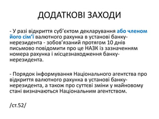 ДОДАТКОВІ ЗАХОДИ
- У разі відкриття суб’єктом декларування або членом
його сім’ї валютного рахунка в установі банку-
нерезидента - зобов’язаний протягом 10 днів
письмово повідомити про це НАЗК із зазначенням
номера рахунка і місцезнаходження банку-
нерезидента.
- Порядок інформування Національного агентства про
відкриття валютного рахунка в установі банку-
нерезидента, а також про суттєві зміни у майновому
стані визначаються Національним агентством.
/ст.52/
 