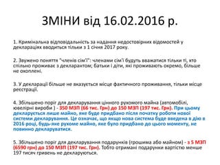 ЗМІНИ від 16.02.2016 р.
1. Кримінальна відповідальність за надання недостовірних відомостей у
деклараціях вводиться тільки з 1 січня 2017 року.
2. Звужено поняття "членів сім'ї": членами сім'ї будуть вважатися тільки ті, хто
спільно проживає з декларантом; батьки і діти, які проживають окремо, більше
не охоплені.
3. У декларації більше не вказується місце фактичного проживання, тільки місце
реєстрації.
4. Збільшено поріг для декларування цінного рухомого майна (автомобілі,
ювелірні вироби ) - З50 МЗП (66 тис. Грн) до 150 МЗП (197 тис. Грн). При цьому
декларується лише майно, яке буде придбано після початку роботи нової
системи декларування. Це означає, що якщо нова система буде введена в дію в
2016 році, будь-яке рухоме майно, яке було придбано до цього моменту, не
повинно декларуватися.
5. Збільшено поріг для декларування подарунків (грошима або майном) - з 5 МЗП
(6590 грн) до 150 МЗП (197 тис. Грн). Тобто отримані подарунки вартістю менше
197 тисяч гривень не декларуються.
 