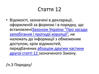 Стаття 12
• Відомості, зазначені в декларації,
оформленій за формою і в порядку, що
встановленіЗаконом України “Про засади
запобігання і протидії корупції”, не
належать до інформації з обмеженим
доступом, крім відомостей,
передбачених абзацом другим частини
другої статті 12 зазначеного Закону.
/п.3 Порядку/
 